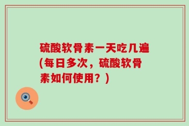 硫酸软骨素一天吃几遍(每日多次，硫酸软骨素如何使用？)