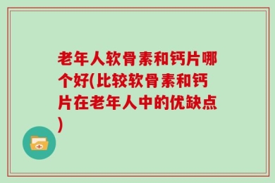 老年人软骨素和钙片哪个好(比较软骨素和钙片在老年人中的优缺点)
