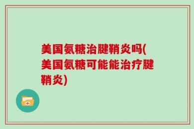 美国氨糖治腱鞘炎吗(美国氨糖可能能治疗腱鞘炎)