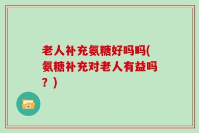老人补充氨糖好吗吗(氨糖补充对老人有益吗？)