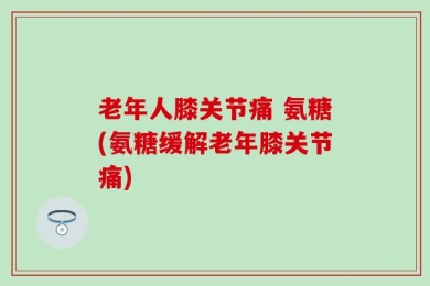 老年人膝关节痛 氨糖(氨糖缓解老年膝关节痛)