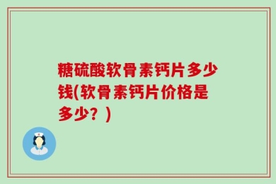 糖硫酸软骨素钙片多少钱(软骨素钙片价格是多少？)
