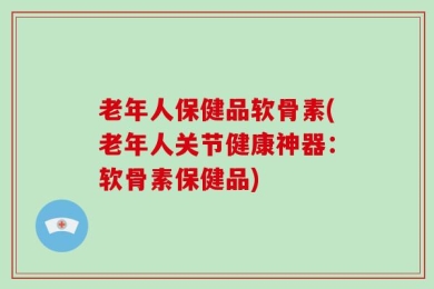 老年人保健品软骨素(老年人关节健康神器：软骨素保健品)