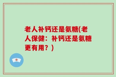 老人补钙还是氨糖(老人保健：补钙还是氨糖更有用？)