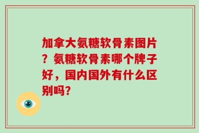 加拿大氨糖软骨素图片？氨糖软骨素哪个牌子好，国内国外有什么区别吗？