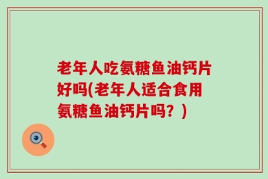 老年人吃氨糖鱼油钙片好吗(老年人适合食用氨糖鱼油钙片吗？)