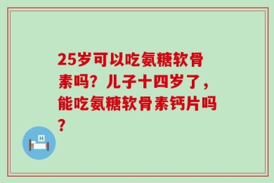 25岁可以吃氨糖软骨素吗？儿子十四岁了，能吃氨糖软骨素钙片吗？