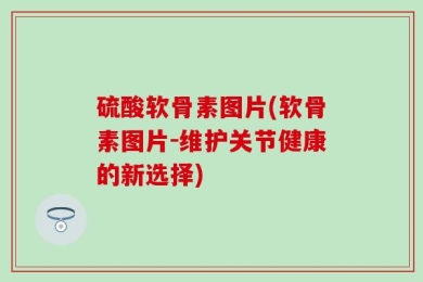 硫酸软骨素图片(软骨素图片-维护关节健康的新选择)