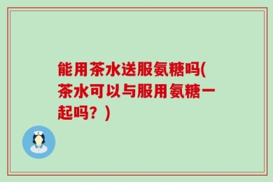 能用茶水送服氨糖吗(茶水可以与服用氨糖一起吗？)