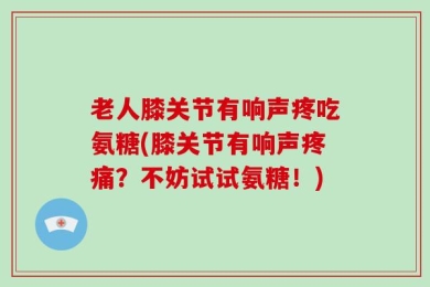老人膝关节有响声疼吃氨糖(膝关节有响声疼痛？不妨试试氨糖！)