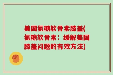 美国氨糖软骨素膝盖(氨糖软骨素：缓解美国膝盖问题的有效方法)