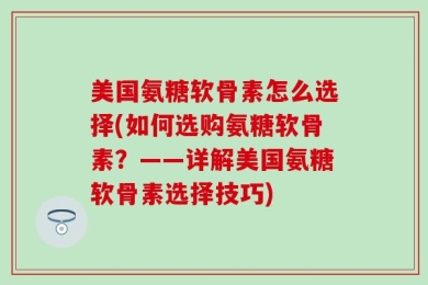 美国氨糖软骨素怎么选择(如何选购氨糖软骨素？——详解美国氨糖软骨素选择技巧)