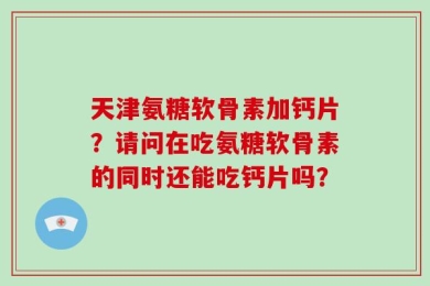 天津氨糖软骨素加钙片？请问在吃氨糖软骨素的同时还能吃钙片吗？