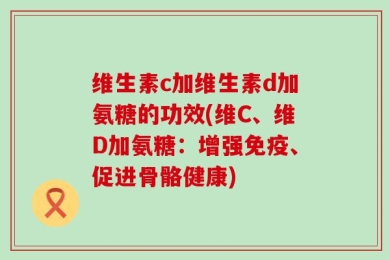 维生素c加维生素d加氨糖的功效(维C、维D加氨糖：增强免疫、促进骨骼健康)
