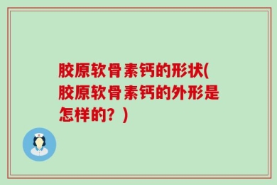 胶原软骨素钙的形状(胶原软骨素钙的外形是怎样的？)