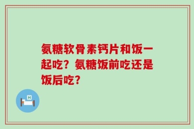 氨糖软骨素钙片和饭一起吃？氨糖饭前吃还是饭后吃？