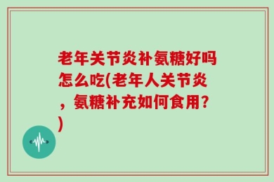 老年关节炎补氨糖好吗怎么吃(老年人关节炎，氨糖补充如何食用？)