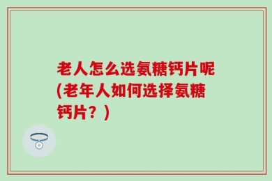 老人怎么选氨糖钙片呢(老年人如何选择氨糖钙片？)