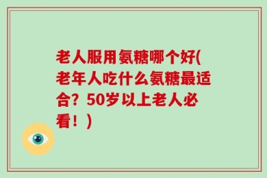 老人服用氨糖哪个好(老年人吃什么氨糖最适合？50岁以上老人必看！)