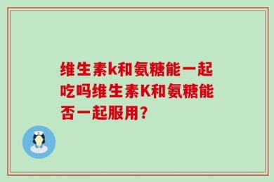 维生素k和氨糖能一起吃吗维生素K和氨糖能否一起服用？