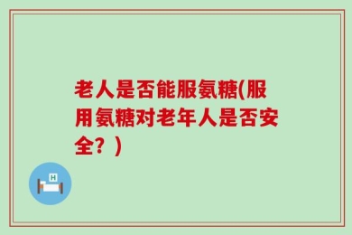 老人是否能服氨糖(服用氨糖对老年人是否安全？)