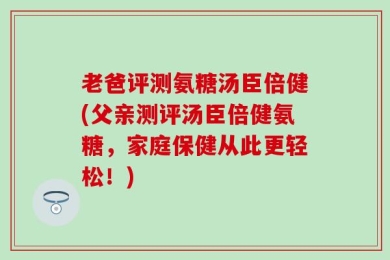 老爸评测氨糖汤臣倍健(父亲测评汤臣倍健氨糖，家庭保健从此更轻松！)