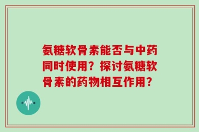 氨糖软骨素能否与中药同时使用？探讨氨糖软骨素的药物相互作用？