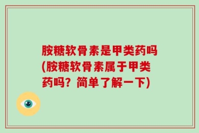 胺糖软骨素是甲类药吗(胺糖软骨素属于甲类药吗？简单了解一下)
