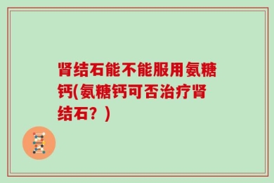 肾结石能不能服用氨糖钙(氨糖钙可否治疗肾结石？)