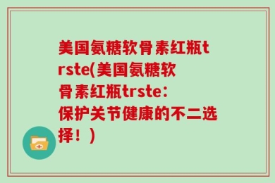 美国氨糖软骨素红瓶trste(美国氨糖软骨素红瓶trste：保护关节健康的不二选择！)