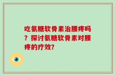 吃氨糖软骨素治腰疼吗？探讨氨糖软骨素对腰疼的疗效？
