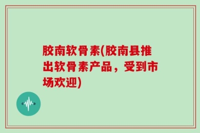 胶南软骨素(胶南县推出软骨素产品，受到市场欢迎)