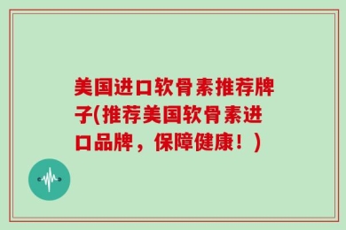 美国进口软骨素推荐牌子(推荐美国软骨素进口品牌，保障健康！)