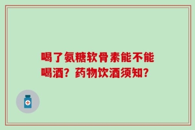 喝了氨糖软骨素能不能喝酒？药物饮酒须知？