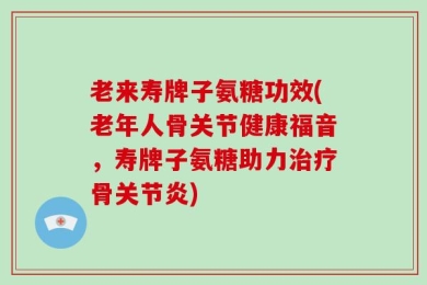 老来寿牌子氨糖功效(老年人骨关节健康福音，寿牌子氨糖助力治疗骨关节炎)