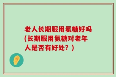 老人长期服用氨糖好吗(长期服用氨糖对老年人是否有好处？)