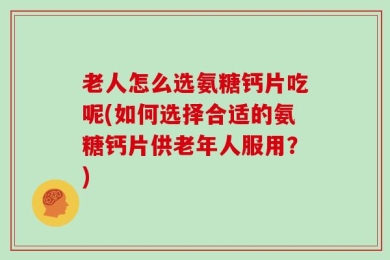 老人怎么选氨糖钙片吃呢(如何选择合适的氨糖钙片供老年人服用？)