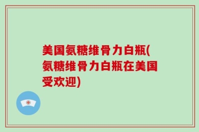 美国氨糖维骨力白瓶(氨糖维骨力白瓶在美国受欢迎)