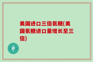 美国进口三倍氨糖(美国氨糖进口量增长至三倍)