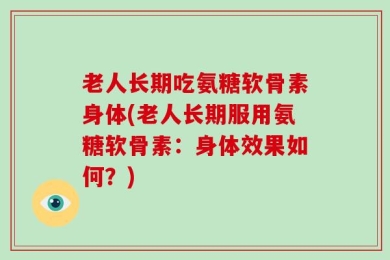 老人长期吃氨糖软骨素身体(老人长期服用氨糖软骨素：身体效果如何？)