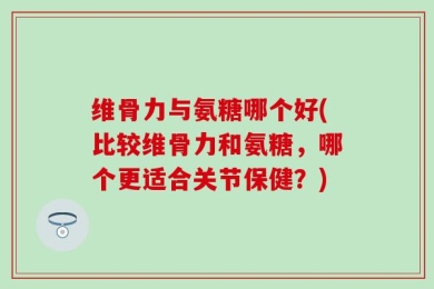 维骨力与氨糖哪个好(比较维骨力和氨糖，哪个更适合关节保健？)