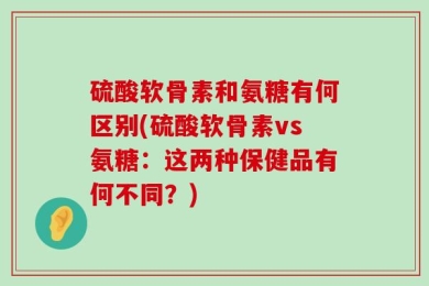 硫酸软骨素和氨糖有何区别(硫酸软骨素vs氨糖：这两种保健品有何不同？)