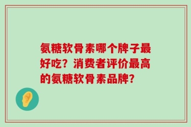 氨糖软骨素哪个牌子最好吃？消费者评价最高的氨糖软骨素品牌？