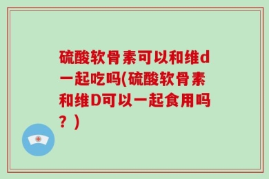 硫酸软骨素可以和维d一起吃吗(硫酸软骨素和维D可以一起食用吗？)