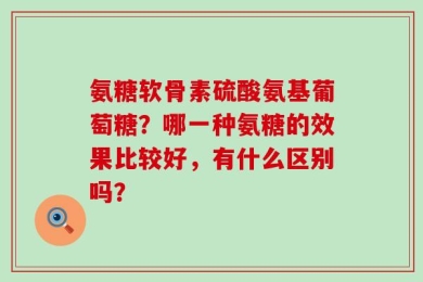 氨糖软骨素硫酸氨基葡萄糖？哪一种氨糖的效果比较好，有什么区别吗？