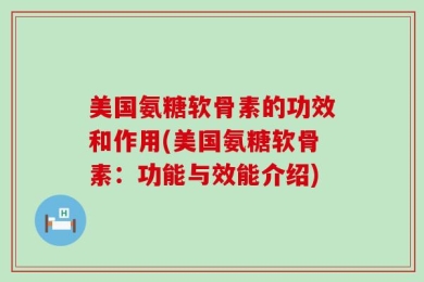 美国氨糖软骨素的功效和作用(美国氨糖软骨素：功能与效能介绍)