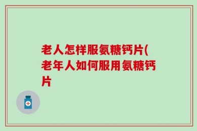 老人怎样服氨糖钙片(老年人如何服用氨糖钙片