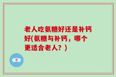 老人吃氨糖好还是补钙好(氨糖与补钙，哪个更适合老人？)