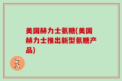美国赫力士氨糖(美国赫力士推出新型氨糖产品)