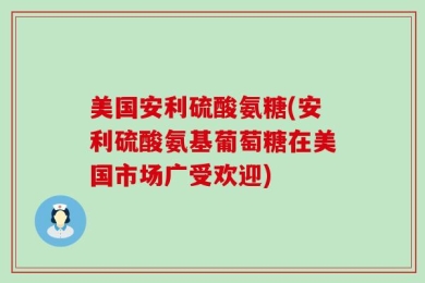 美国安利硫酸氨糖(安利硫酸氨基葡萄糖在美国市场广受欢迎)